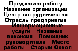 Предлагаю работу › Название организации ­ Центр сотрудничества › Отрасль предприятия ­ Информационные услуги › Название вакансии ­ Помощник руководителя › Место работы ­ Старый Оскол › Подчинение ­ Руководитель филиала › Минимальный оклад ­ 25 000 › Возраст от ­ 18 › Возраст до ­ 65 - Белгородская обл., Старооскольский р-н Работа » Вакансии   